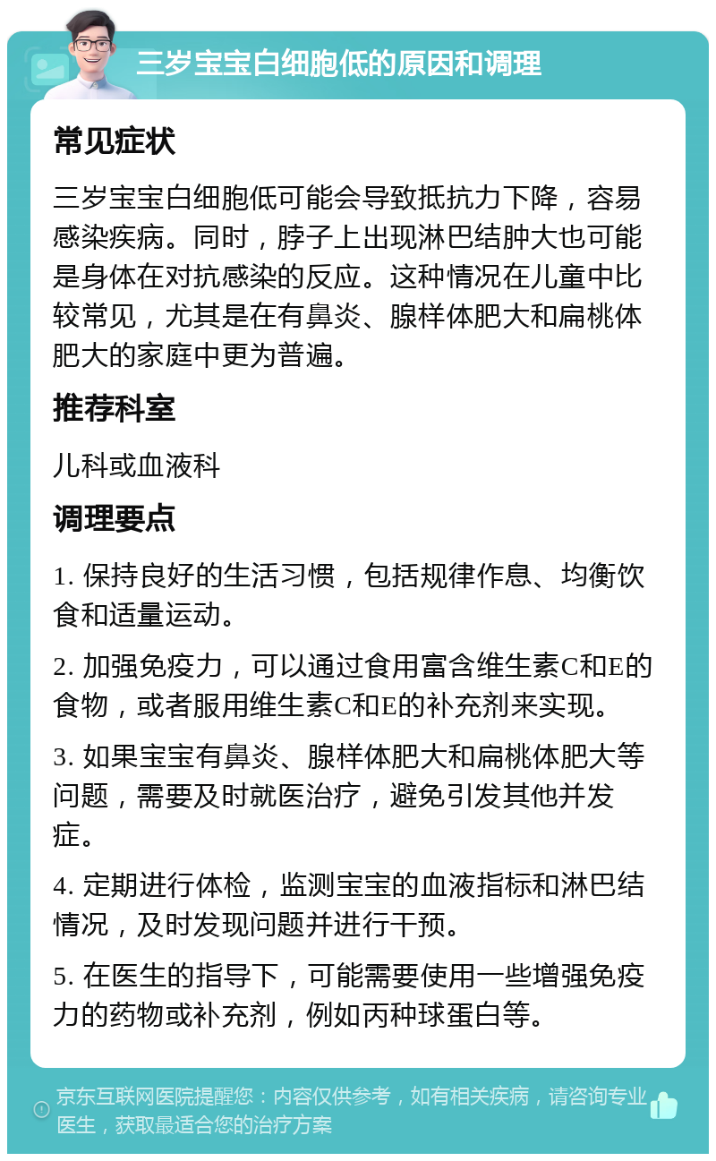 三岁宝宝白细胞低的原因和调理 常见症状 三岁宝宝白细胞低可能会导致抵抗力下降，容易感染疾病。同时，脖子上出现淋巴结肿大也可能是身体在对抗感染的反应。这种情况在儿童中比较常见，尤其是在有鼻炎、腺样体肥大和扁桃体肥大的家庭中更为普遍。 推荐科室 儿科或血液科 调理要点 1. 保持良好的生活习惯，包括规律作息、均衡饮食和适量运动。 2. 加强免疫力，可以通过食用富含维生素C和E的食物，或者服用维生素C和E的补充剂来实现。 3. 如果宝宝有鼻炎、腺样体肥大和扁桃体肥大等问题，需要及时就医治疗，避免引发其他并发症。 4. 定期进行体检，监测宝宝的血液指标和淋巴结情况，及时发现问题并进行干预。 5. 在医生的指导下，可能需要使用一些增强免疫力的药物或补充剂，例如丙种球蛋白等。