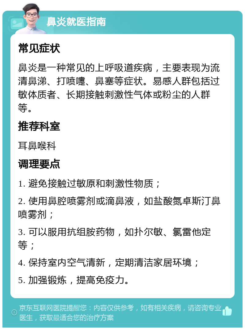 鼻炎就医指南 常见症状 鼻炎是一种常见的上呼吸道疾病，主要表现为流清鼻涕、打喷嚏、鼻塞等症状。易感人群包括过敏体质者、长期接触刺激性气体或粉尘的人群等。 推荐科室 耳鼻喉科 调理要点 1. 避免接触过敏原和刺激性物质； 2. 使用鼻腔喷雾剂或滴鼻液，如盐酸氮卓斯汀鼻喷雾剂； 3. 可以服用抗组胺药物，如扑尔敏、氯雷他定等； 4. 保持室内空气清新，定期清洁家居环境； 5. 加强锻炼，提高免疫力。