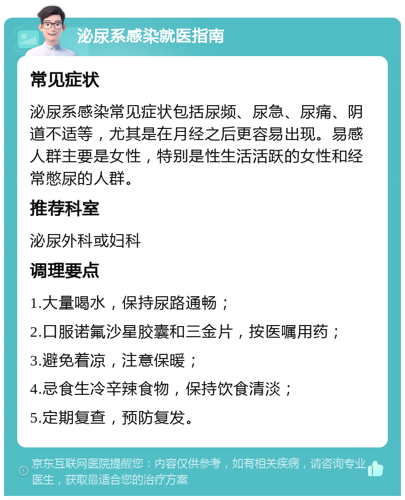 泌尿系感染就医指南 常见症状 泌尿系感染常见症状包括尿频、尿急、尿痛、阴道不适等，尤其是在月经之后更容易出现。易感人群主要是女性，特别是性生活活跃的女性和经常憋尿的人群。 推荐科室 泌尿外科或妇科 调理要点 1.大量喝水，保持尿路通畅； 2.口服诺氟沙星胶囊和三金片，按医嘱用药； 3.避免着凉，注意保暖； 4.忌食生冷辛辣食物，保持饮食清淡； 5.定期复查，预防复发。