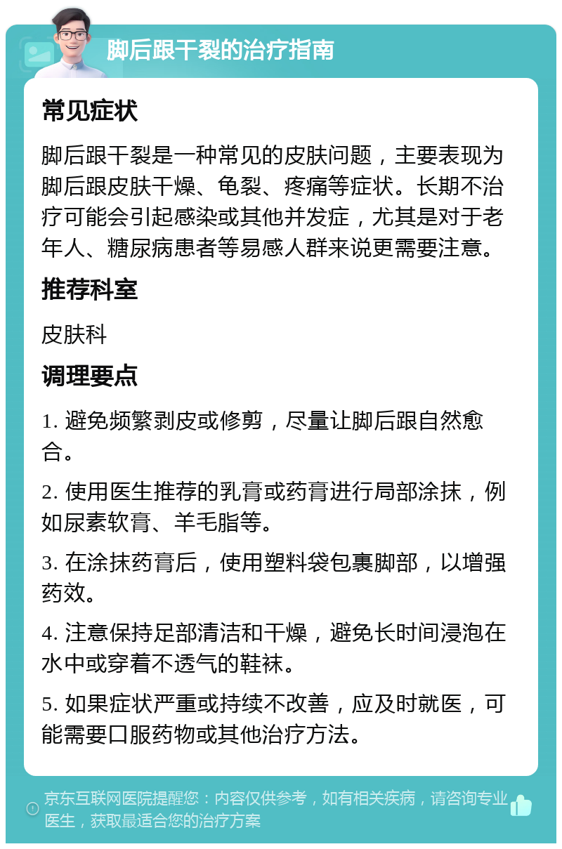 脚后跟干裂的治疗指南 常见症状 脚后跟干裂是一种常见的皮肤问题，主要表现为脚后跟皮肤干燥、龟裂、疼痛等症状。长期不治疗可能会引起感染或其他并发症，尤其是对于老年人、糖尿病患者等易感人群来说更需要注意。 推荐科室 皮肤科 调理要点 1. 避免频繁剥皮或修剪，尽量让脚后跟自然愈合。 2. 使用医生推荐的乳膏或药膏进行局部涂抹，例如尿素软膏、羊毛脂等。 3. 在涂抹药膏后，使用塑料袋包裹脚部，以增强药效。 4. 注意保持足部清洁和干燥，避免长时间浸泡在水中或穿着不透气的鞋袜。 5. 如果症状严重或持续不改善，应及时就医，可能需要口服药物或其他治疗方法。