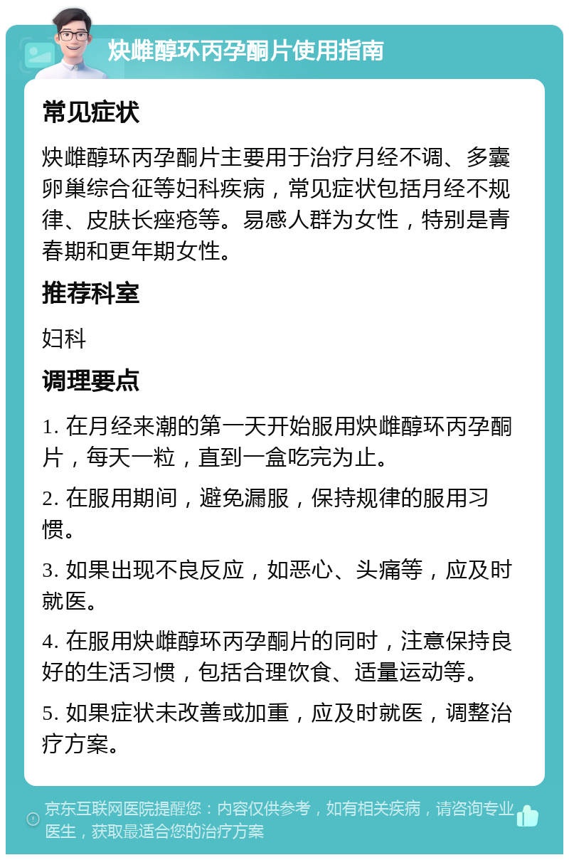 炔雌醇环丙孕酮片使用指南 常见症状 炔雌醇环丙孕酮片主要用于治疗月经不调、多囊卵巢综合征等妇科疾病，常见症状包括月经不规律、皮肤长痤疮等。易感人群为女性，特别是青春期和更年期女性。 推荐科室 妇科 调理要点 1. 在月经来潮的第一天开始服用炔雌醇环丙孕酮片，每天一粒，直到一盒吃完为止。 2. 在服用期间，避免漏服，保持规律的服用习惯。 3. 如果出现不良反应，如恶心、头痛等，应及时就医。 4. 在服用炔雌醇环丙孕酮片的同时，注意保持良好的生活习惯，包括合理饮食、适量运动等。 5. 如果症状未改善或加重，应及时就医，调整治疗方案。