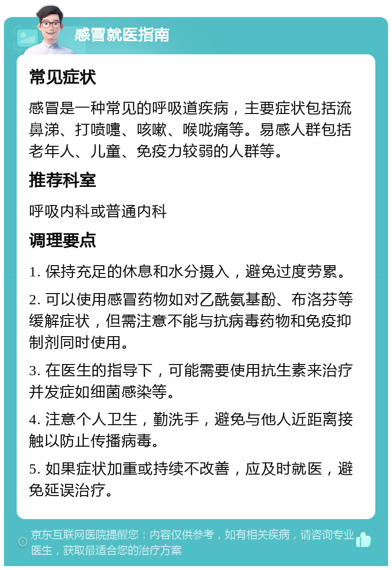 感冒就医指南 常见症状 感冒是一种常见的呼吸道疾病，主要症状包括流鼻涕、打喷嚏、咳嗽、喉咙痛等。易感人群包括老年人、儿童、免疫力较弱的人群等。 推荐科室 呼吸内科或普通内科 调理要点 1. 保持充足的休息和水分摄入，避免过度劳累。 2. 可以使用感冒药物如对乙酰氨基酚、布洛芬等缓解症状，但需注意不能与抗病毒药物和免疫抑制剂同时使用。 3. 在医生的指导下，可能需要使用抗生素来治疗并发症如细菌感染等。 4. 注意个人卫生，勤洗手，避免与他人近距离接触以防止传播病毒。 5. 如果症状加重或持续不改善，应及时就医，避免延误治疗。