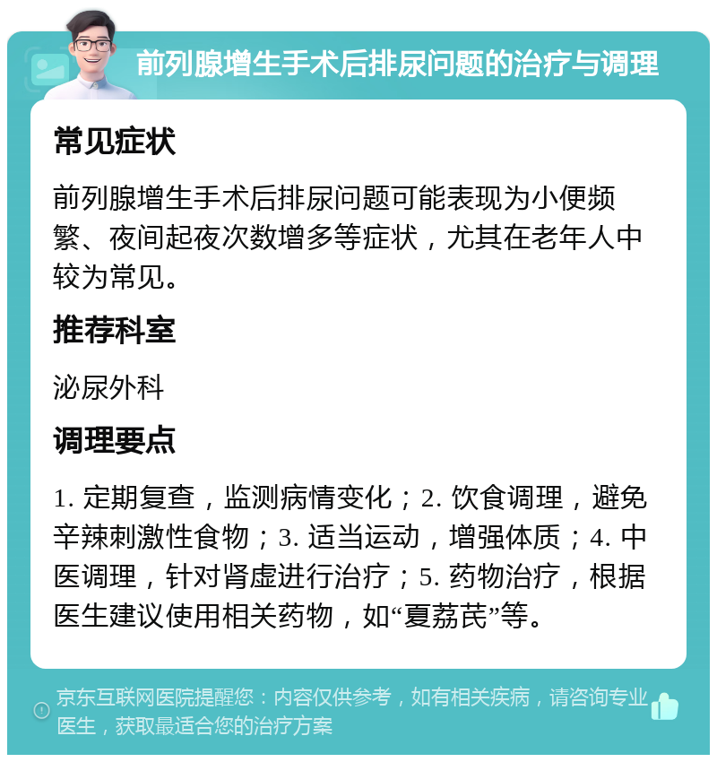 前列腺增生手术后排尿问题的治疗与调理 常见症状 前列腺增生手术后排尿问题可能表现为小便频繁、夜间起夜次数增多等症状，尤其在老年人中较为常见。 推荐科室 泌尿外科 调理要点 1. 定期复查，监测病情变化；2. 饮食调理，避免辛辣刺激性食物；3. 适当运动，增强体质；4. 中医调理，针对肾虚进行治疗；5. 药物治疗，根据医生建议使用相关药物，如“夏荔芪”等。