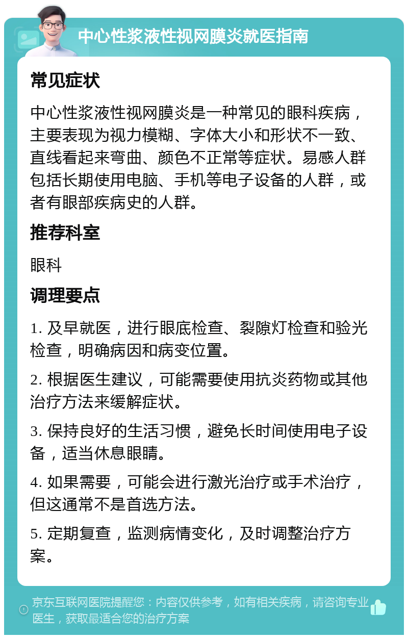 中心性浆液性视网膜炎就医指南 常见症状 中心性浆液性视网膜炎是一种常见的眼科疾病，主要表现为视力模糊、字体大小和形状不一致、直线看起来弯曲、颜色不正常等症状。易感人群包括长期使用电脑、手机等电子设备的人群，或者有眼部疾病史的人群。 推荐科室 眼科 调理要点 1. 及早就医，进行眼底检查、裂隙灯检查和验光检查，明确病因和病变位置。 2. 根据医生建议，可能需要使用抗炎药物或其他治疗方法来缓解症状。 3. 保持良好的生活习惯，避免长时间使用电子设备，适当休息眼睛。 4. 如果需要，可能会进行激光治疗或手术治疗，但这通常不是首选方法。 5. 定期复查，监测病情变化，及时调整治疗方案。