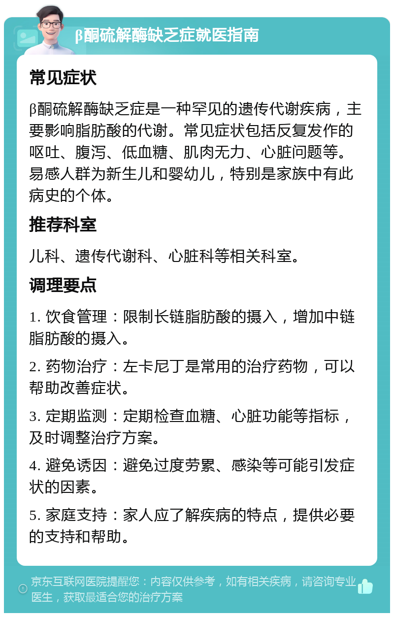 β酮硫解酶缺乏症就医指南 常见症状 β酮硫解酶缺乏症是一种罕见的遗传代谢疾病，主要影响脂肪酸的代谢。常见症状包括反复发作的呕吐、腹泻、低血糖、肌肉无力、心脏问题等。易感人群为新生儿和婴幼儿，特别是家族中有此病史的个体。 推荐科室 儿科、遗传代谢科、心脏科等相关科室。 调理要点 1. 饮食管理：限制长链脂肪酸的摄入，增加中链脂肪酸的摄入。 2. 药物治疗：左卡尼丁是常用的治疗药物，可以帮助改善症状。 3. 定期监测：定期检查血糖、心脏功能等指标，及时调整治疗方案。 4. 避免诱因：避免过度劳累、感染等可能引发症状的因素。 5. 家庭支持：家人应了解疾病的特点，提供必要的支持和帮助。