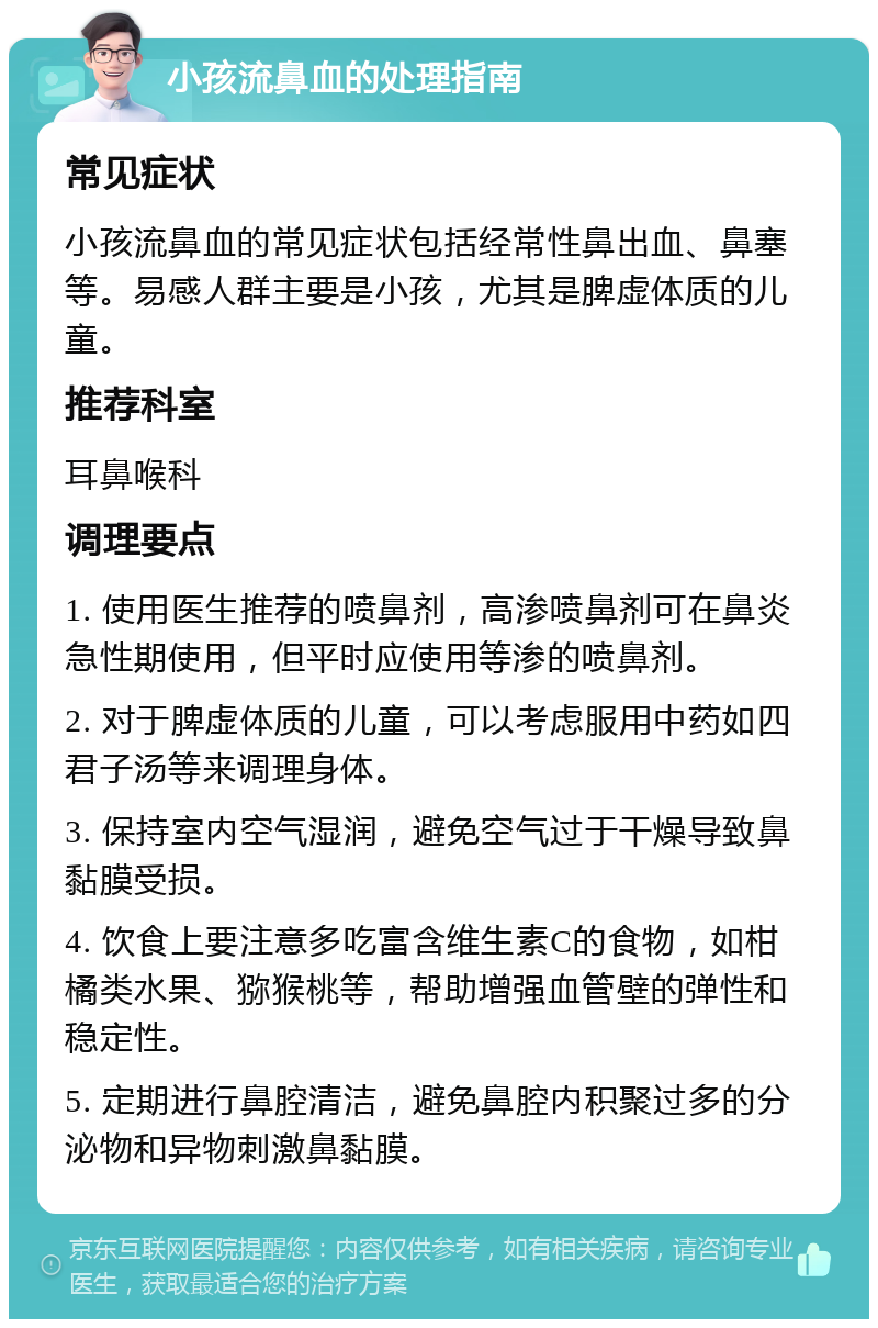 小孩流鼻血的处理指南 常见症状 小孩流鼻血的常见症状包括经常性鼻出血、鼻塞等。易感人群主要是小孩，尤其是脾虚体质的儿童。 推荐科室 耳鼻喉科 调理要点 1. 使用医生推荐的喷鼻剂，高渗喷鼻剂可在鼻炎急性期使用，但平时应使用等渗的喷鼻剂。 2. 对于脾虚体质的儿童，可以考虑服用中药如四君子汤等来调理身体。 3. 保持室内空气湿润，避免空气过于干燥导致鼻黏膜受损。 4. 饮食上要注意多吃富含维生素C的食物，如柑橘类水果、猕猴桃等，帮助增强血管壁的弹性和稳定性。 5. 定期进行鼻腔清洁，避免鼻腔内积聚过多的分泌物和异物刺激鼻黏膜。