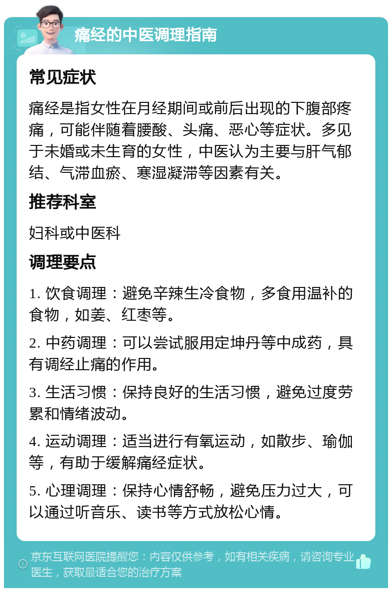 痛经的中医调理指南 常见症状 痛经是指女性在月经期间或前后出现的下腹部疼痛，可能伴随着腰酸、头痛、恶心等症状。多见于未婚或未生育的女性，中医认为主要与肝气郁结、气滞血瘀、寒湿凝滞等因素有关。 推荐科室 妇科或中医科 调理要点 1. 饮食调理：避免辛辣生冷食物，多食用温补的食物，如姜、红枣等。 2. 中药调理：可以尝试服用定坤丹等中成药，具有调经止痛的作用。 3. 生活习惯：保持良好的生活习惯，避免过度劳累和情绪波动。 4. 运动调理：适当进行有氧运动，如散步、瑜伽等，有助于缓解痛经症状。 5. 心理调理：保持心情舒畅，避免压力过大，可以通过听音乐、读书等方式放松心情。