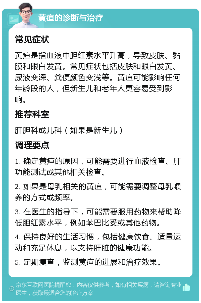 黄疸的诊断与治疗 常见症状 黄疸是指血液中胆红素水平升高，导致皮肤、黏膜和眼白发黄。常见症状包括皮肤和眼白发黄、尿液变深、粪便颜色变浅等。黄疸可能影响任何年龄段的人，但新生儿和老年人更容易受到影响。 推荐科室 肝胆科或儿科（如果是新生儿） 调理要点 1. 确定黄疸的原因，可能需要进行血液检查、肝功能测试或其他相关检查。 2. 如果是母乳相关的黄疸，可能需要调整母乳喂养的方式或频率。 3. 在医生的指导下，可能需要服用药物来帮助降低胆红素水平，例如苯巴比妥或其他药物。 4. 保持良好的生活习惯，包括健康饮食、适量运动和充足休息，以支持肝脏的健康功能。 5. 定期复查，监测黄疸的进展和治疗效果。