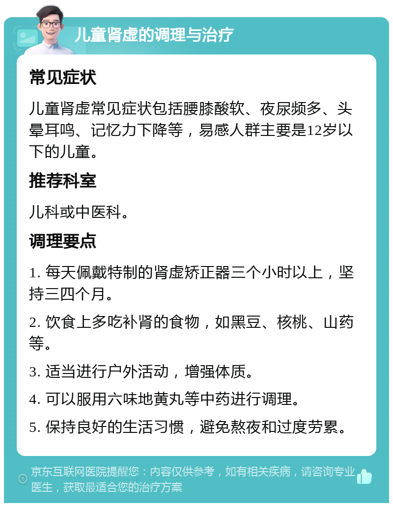 儿童肾虚的调理与治疗 常见症状 儿童肾虚常见症状包括腰膝酸软、夜尿频多、头晕耳鸣、记忆力下降等，易感人群主要是12岁以下的儿童。 推荐科室 儿科或中医科。 调理要点 1. 每天佩戴特制的肾虚矫正器三个小时以上，坚持三四个月。 2. 饮食上多吃补肾的食物，如黑豆、核桃、山药等。 3. 适当进行户外活动，增强体质。 4. 可以服用六味地黄丸等中药进行调理。 5. 保持良好的生活习惯，避免熬夜和过度劳累。