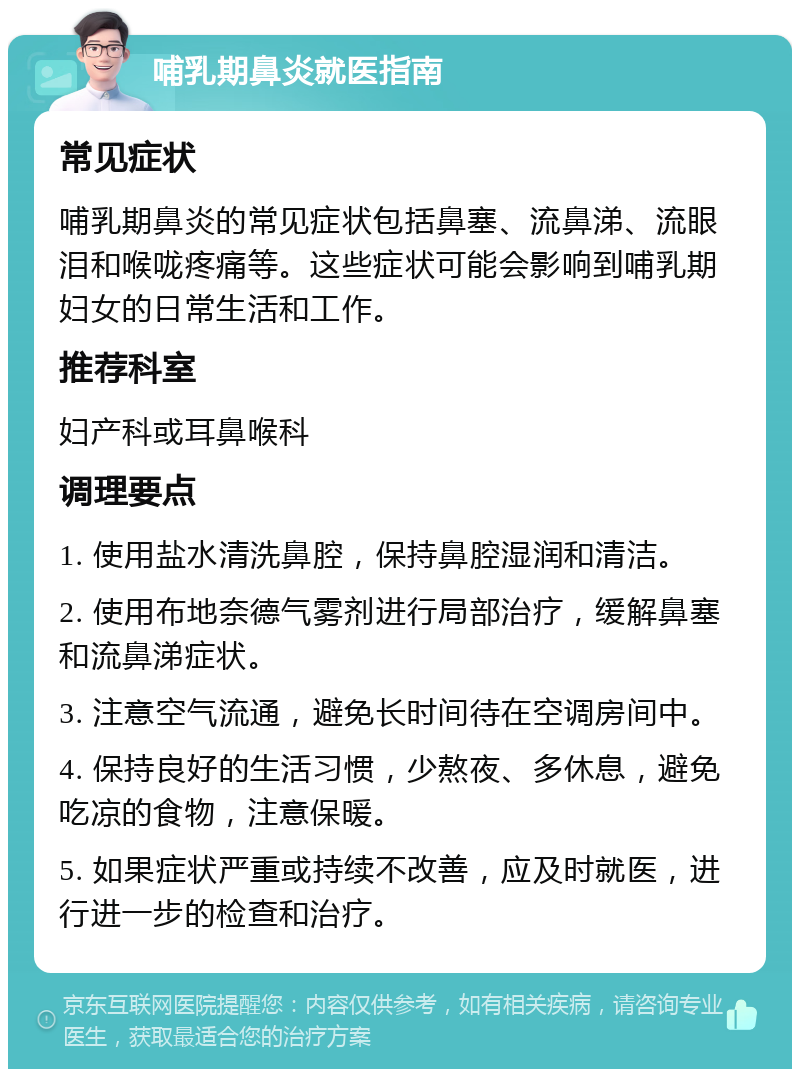 哺乳期鼻炎就医指南 常见症状 哺乳期鼻炎的常见症状包括鼻塞、流鼻涕、流眼泪和喉咙疼痛等。这些症状可能会影响到哺乳期妇女的日常生活和工作。 推荐科室 妇产科或耳鼻喉科 调理要点 1. 使用盐水清洗鼻腔，保持鼻腔湿润和清洁。 2. 使用布地奈德气雾剂进行局部治疗，缓解鼻塞和流鼻涕症状。 3. 注意空气流通，避免长时间待在空调房间中。 4. 保持良好的生活习惯，少熬夜、多休息，避免吃凉的食物，注意保暖。 5. 如果症状严重或持续不改善，应及时就医，进行进一步的检查和治疗。