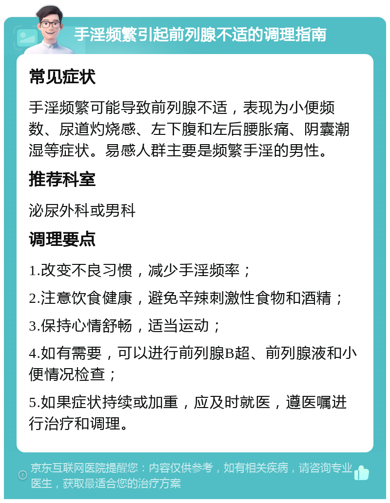 手淫频繁引起前列腺不适的调理指南 常见症状 手淫频繁可能导致前列腺不适，表现为小便频数、尿道灼烧感、左下腹和左后腰胀痛、阴囊潮湿等症状。易感人群主要是频繁手淫的男性。 推荐科室 泌尿外科或男科 调理要点 1.改变不良习惯，减少手淫频率； 2.注意饮食健康，避免辛辣刺激性食物和酒精； 3.保持心情舒畅，适当运动； 4.如有需要，可以进行前列腺B超、前列腺液和小便情况检查； 5.如果症状持续或加重，应及时就医，遵医嘱进行治疗和调理。