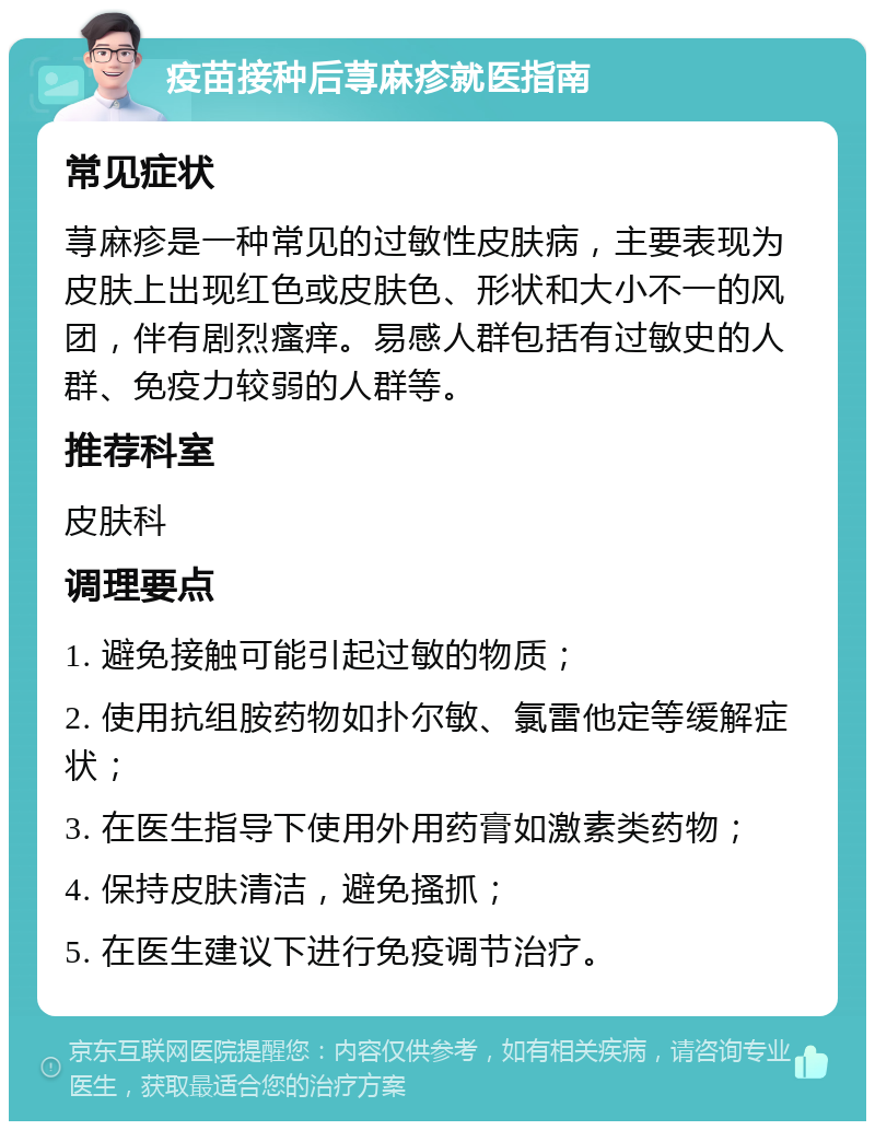 疫苗接种后荨麻疹就医指南 常见症状 荨麻疹是一种常见的过敏性皮肤病，主要表现为皮肤上出现红色或皮肤色、形状和大小不一的风团，伴有剧烈瘙痒。易感人群包括有过敏史的人群、免疫力较弱的人群等。 推荐科室 皮肤科 调理要点 1. 避免接触可能引起过敏的物质； 2. 使用抗组胺药物如扑尔敏、氯雷他定等缓解症状； 3. 在医生指导下使用外用药膏如激素类药物； 4. 保持皮肤清洁，避免搔抓； 5. 在医生建议下进行免疫调节治疗。