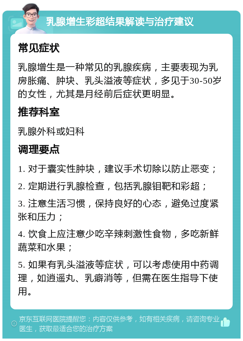 乳腺增生彩超结果解读与治疗建议 常见症状 乳腺增生是一种常见的乳腺疾病，主要表现为乳房胀痛、肿块、乳头溢液等症状，多见于30-50岁的女性，尤其是月经前后症状更明显。 推荐科室 乳腺外科或妇科 调理要点 1. 对于囊实性肿块，建议手术切除以防止恶变； 2. 定期进行乳腺检查，包括乳腺钼靶和彩超； 3. 注意生活习惯，保持良好的心态，避免过度紧张和压力； 4. 饮食上应注意少吃辛辣刺激性食物，多吃新鲜蔬菜和水果； 5. 如果有乳头溢液等症状，可以考虑使用中药调理，如逍遥丸、乳癖消等，但需在医生指导下使用。