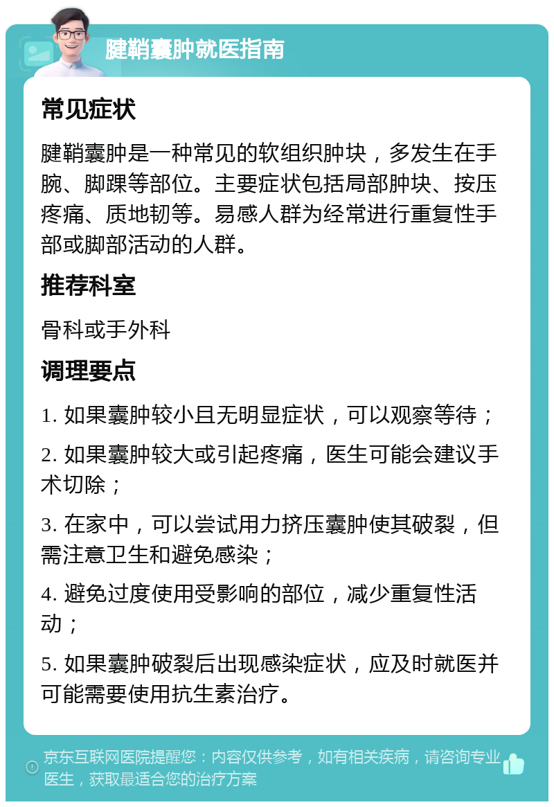 腱鞘囊肿就医指南 常见症状 腱鞘囊肿是一种常见的软组织肿块，多发生在手腕、脚踝等部位。主要症状包括局部肿块、按压疼痛、质地韧等。易感人群为经常进行重复性手部或脚部活动的人群。 推荐科室 骨科或手外科 调理要点 1. 如果囊肿较小且无明显症状，可以观察等待； 2. 如果囊肿较大或引起疼痛，医生可能会建议手术切除； 3. 在家中，可以尝试用力挤压囊肿使其破裂，但需注意卫生和避免感染； 4. 避免过度使用受影响的部位，减少重复性活动； 5. 如果囊肿破裂后出现感染症状，应及时就医并可能需要使用抗生素治疗。