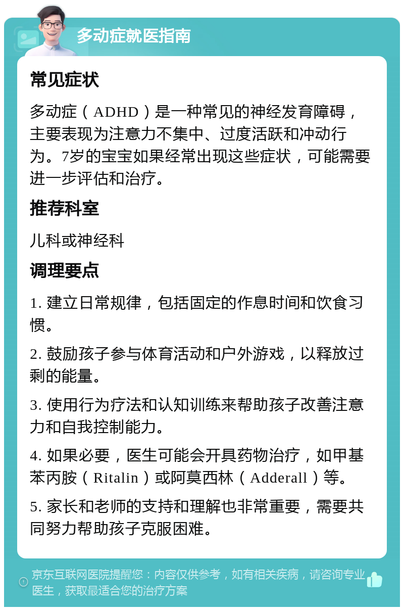 多动症就医指南 常见症状 多动症（ADHD）是一种常见的神经发育障碍，主要表现为注意力不集中、过度活跃和冲动行为。7岁的宝宝如果经常出现这些症状，可能需要进一步评估和治疗。 推荐科室 儿科或神经科 调理要点 1. 建立日常规律，包括固定的作息时间和饮食习惯。 2. 鼓励孩子参与体育活动和户外游戏，以释放过剩的能量。 3. 使用行为疗法和认知训练来帮助孩子改善注意力和自我控制能力。 4. 如果必要，医生可能会开具药物治疗，如甲基苯丙胺（Ritalin）或阿莫西林（Adderall）等。 5. 家长和老师的支持和理解也非常重要，需要共同努力帮助孩子克服困难。