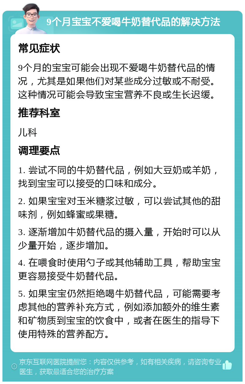 9个月宝宝不爱喝牛奶替代品的解决方法 常见症状 9个月的宝宝可能会出现不爱喝牛奶替代品的情况，尤其是如果他们对某些成分过敏或不耐受。这种情况可能会导致宝宝营养不良或生长迟缓。 推荐科室 儿科 调理要点 1. 尝试不同的牛奶替代品，例如大豆奶或羊奶，找到宝宝可以接受的口味和成分。 2. 如果宝宝对玉米糖浆过敏，可以尝试其他的甜味剂，例如蜂蜜或果糖。 3. 逐渐增加牛奶替代品的摄入量，开始时可以从少量开始，逐步增加。 4. 在喂食时使用勺子或其他辅助工具，帮助宝宝更容易接受牛奶替代品。 5. 如果宝宝仍然拒绝喝牛奶替代品，可能需要考虑其他的营养补充方式，例如添加额外的维生素和矿物质到宝宝的饮食中，或者在医生的指导下使用特殊的营养配方。