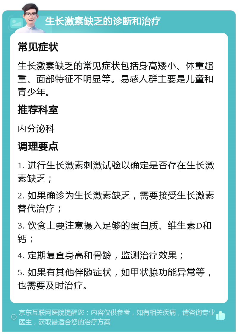 生长激素缺乏的诊断和治疗 常见症状 生长激素缺乏的常见症状包括身高矮小、体重超重、面部特征不明显等。易感人群主要是儿童和青少年。 推荐科室 内分泌科 调理要点 1. 进行生长激素刺激试验以确定是否存在生长激素缺乏； 2. 如果确诊为生长激素缺乏，需要接受生长激素替代治疗； 3. 饮食上要注意摄入足够的蛋白质、维生素D和钙； 4. 定期复查身高和骨龄，监测治疗效果； 5. 如果有其他伴随症状，如甲状腺功能异常等，也需要及时治疗。