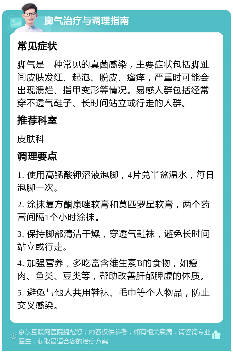 脚气治疗与调理指南 常见症状 脚气是一种常见的真菌感染，主要症状包括脚趾间皮肤发红、起泡、脱皮、瘙痒，严重时可能会出现溃烂、指甲变形等情况。易感人群包括经常穿不透气鞋子、长时间站立或行走的人群。 推荐科室 皮肤科 调理要点 1. 使用高锰酸钾溶液泡脚，4片兑半盆温水，每日泡脚一次。 2. 涂抹复方酮康唑软膏和莫匹罗星软膏，两个药膏间隔1个小时涂抹。 3. 保持脚部清洁干燥，穿透气鞋袜，避免长时间站立或行走。 4. 加强营养，多吃富含维生素B的食物，如瘦肉、鱼类、豆类等，帮助改善肝郁脾虚的体质。 5. 避免与他人共用鞋袜、毛巾等个人物品，防止交叉感染。