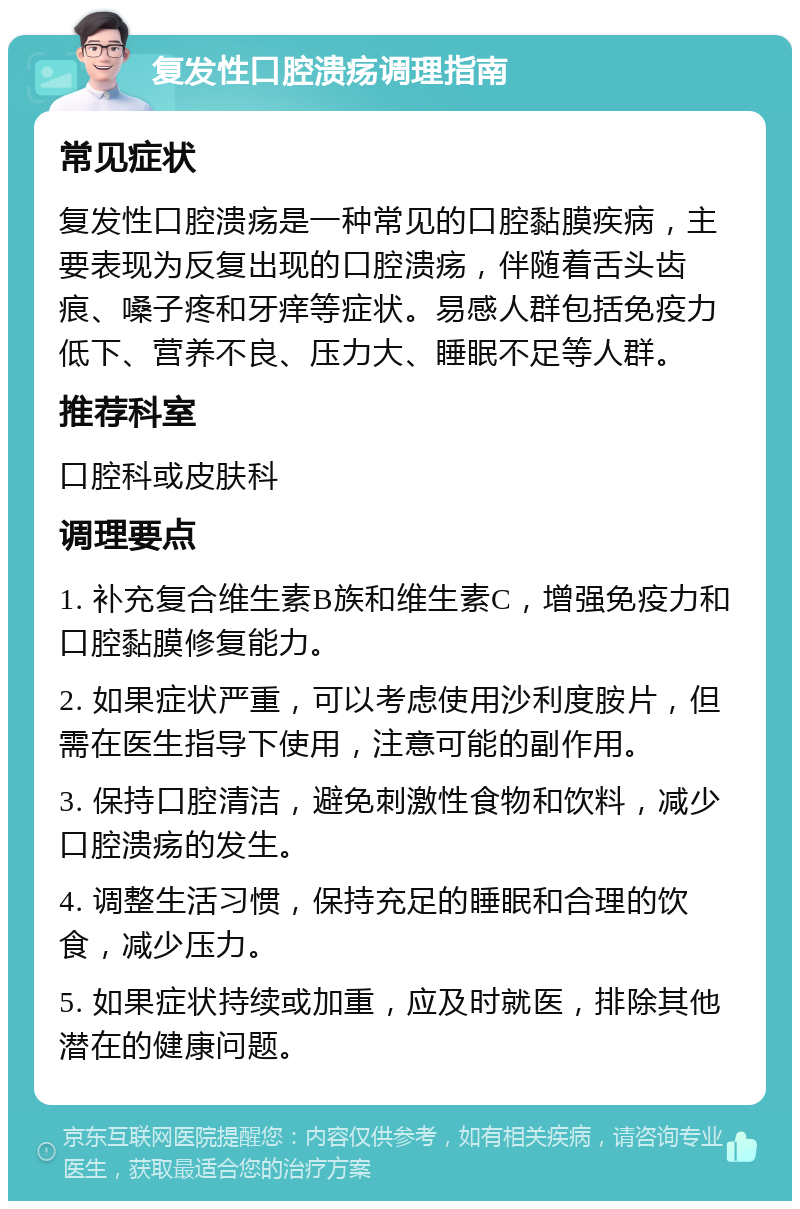 复发性口腔溃疡调理指南 常见症状 复发性口腔溃疡是一种常见的口腔黏膜疾病，主要表现为反复出现的口腔溃疡，伴随着舌头齿痕、嗓子疼和牙痒等症状。易感人群包括免疫力低下、营养不良、压力大、睡眠不足等人群。 推荐科室 口腔科或皮肤科 调理要点 1. 补充复合维生素B族和维生素C，增强免疫力和口腔黏膜修复能力。 2. 如果症状严重，可以考虑使用沙利度胺片，但需在医生指导下使用，注意可能的副作用。 3. 保持口腔清洁，避免刺激性食物和饮料，减少口腔溃疡的发生。 4. 调整生活习惯，保持充足的睡眠和合理的饮食，减少压力。 5. 如果症状持续或加重，应及时就医，排除其他潜在的健康问题。