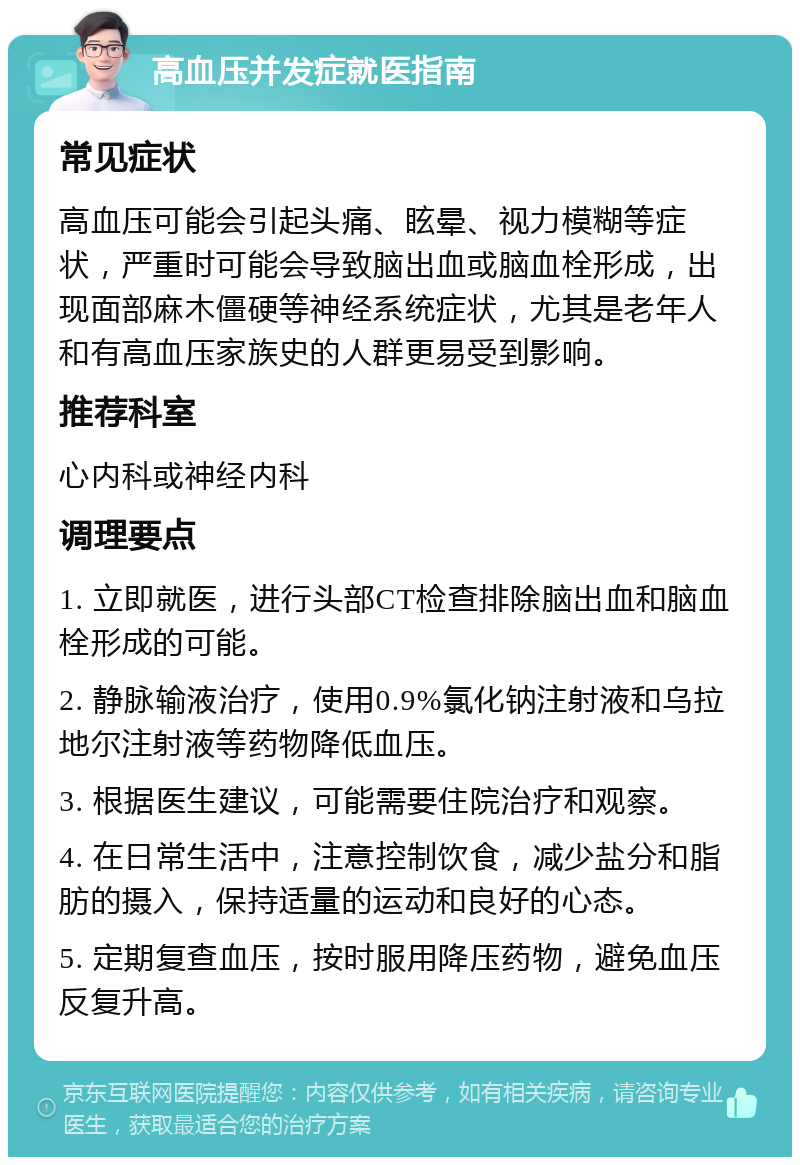 高血压并发症就医指南 常见症状 高血压可能会引起头痛、眩晕、视力模糊等症状，严重时可能会导致脑出血或脑血栓形成，出现面部麻木僵硬等神经系统症状，尤其是老年人和有高血压家族史的人群更易受到影响。 推荐科室 心内科或神经内科 调理要点 1. 立即就医，进行头部CT检查排除脑出血和脑血栓形成的可能。 2. 静脉输液治疗，使用0.9%氯化钠注射液和乌拉地尔注射液等药物降低血压。 3. 根据医生建议，可能需要住院治疗和观察。 4. 在日常生活中，注意控制饮食，减少盐分和脂肪的摄入，保持适量的运动和良好的心态。 5. 定期复查血压，按时服用降压药物，避免血压反复升高。