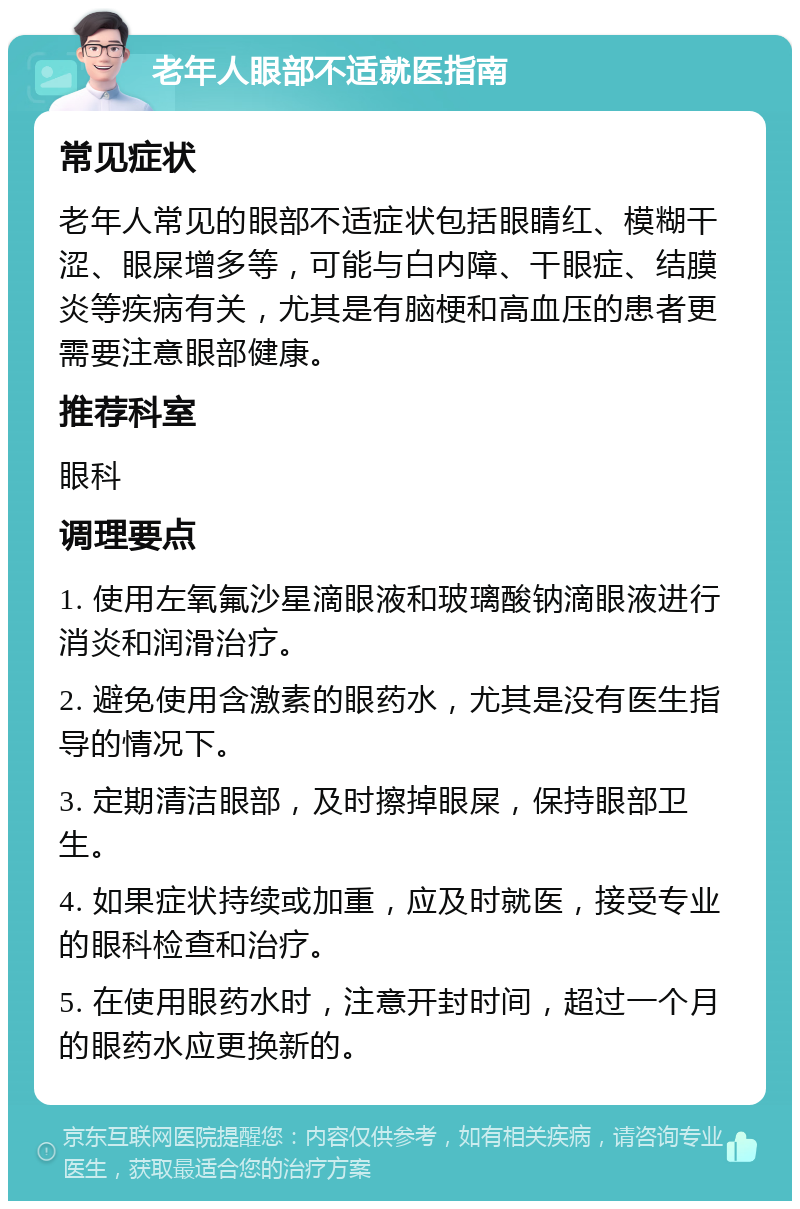 老年人眼部不适就医指南 常见症状 老年人常见的眼部不适症状包括眼睛红、模糊干涩、眼屎增多等，可能与白内障、干眼症、结膜炎等疾病有关，尤其是有脑梗和高血压的患者更需要注意眼部健康。 推荐科室 眼科 调理要点 1. 使用左氧氟沙星滴眼液和玻璃酸钠滴眼液进行消炎和润滑治疗。 2. 避免使用含激素的眼药水，尤其是没有医生指导的情况下。 3. 定期清洁眼部，及时擦掉眼屎，保持眼部卫生。 4. 如果症状持续或加重，应及时就医，接受专业的眼科检查和治疗。 5. 在使用眼药水时，注意开封时间，超过一个月的眼药水应更换新的。