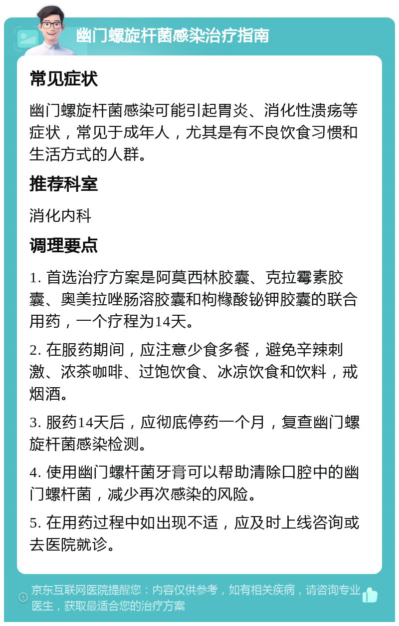 幽门螺旋杆菌感染治疗指南 常见症状 幽门螺旋杆菌感染可能引起胃炎、消化性溃疡等症状，常见于成年人，尤其是有不良饮食习惯和生活方式的人群。 推荐科室 消化内科 调理要点 1. 首选治疗方案是阿莫西林胶囊、克拉霉素胶囊、奥美拉唑肠溶胶囊和枸橼酸铋钾胶囊的联合用药，一个疗程为14天。 2. 在服药期间，应注意少食多餐，避免辛辣刺激、浓茶咖啡、过饱饮食、冰凉饮食和饮料，戒烟酒。 3. 服药14天后，应彻底停药一个月，复查幽门螺旋杆菌感染检测。 4. 使用幽门螺杆菌牙膏可以帮助清除口腔中的幽门螺杆菌，减少再次感染的风险。 5. 在用药过程中如出现不适，应及时上线咨询或去医院就诊。