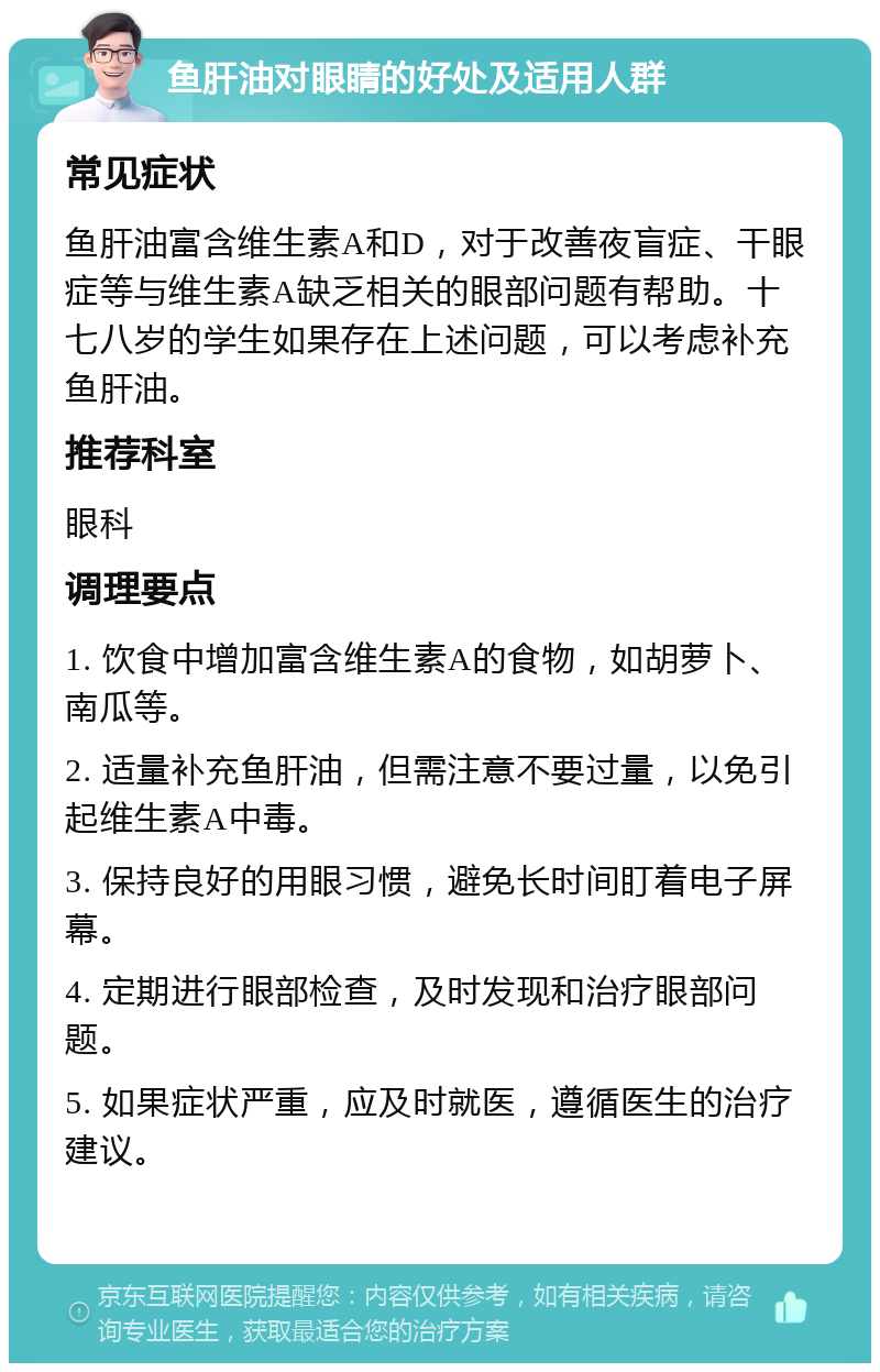 鱼肝油对眼睛的好处及适用人群 常见症状 鱼肝油富含维生素A和D，对于改善夜盲症、干眼症等与维生素A缺乏相关的眼部问题有帮助。十七八岁的学生如果存在上述问题，可以考虑补充鱼肝油。 推荐科室 眼科 调理要点 1. 饮食中增加富含维生素A的食物，如胡萝卜、南瓜等。 2. 适量补充鱼肝油，但需注意不要过量，以免引起维生素A中毒。 3. 保持良好的用眼习惯，避免长时间盯着电子屏幕。 4. 定期进行眼部检查，及时发现和治疗眼部问题。 5. 如果症状严重，应及时就医，遵循医生的治疗建议。