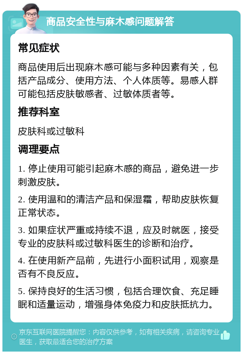 商品安全性与麻木感问题解答 常见症状 商品使用后出现麻木感可能与多种因素有关，包括产品成分、使用方法、个人体质等。易感人群可能包括皮肤敏感者、过敏体质者等。 推荐科室 皮肤科或过敏科 调理要点 1. 停止使用可能引起麻木感的商品，避免进一步刺激皮肤。 2. 使用温和的清洁产品和保湿霜，帮助皮肤恢复正常状态。 3. 如果症状严重或持续不退，应及时就医，接受专业的皮肤科或过敏科医生的诊断和治疗。 4. 在使用新产品前，先进行小面积试用，观察是否有不良反应。 5. 保持良好的生活习惯，包括合理饮食、充足睡眠和适量运动，增强身体免疫力和皮肤抵抗力。