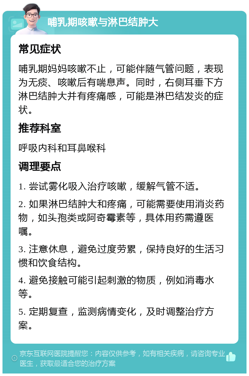 哺乳期咳嗽与淋巴结肿大 常见症状 哺乳期妈妈咳嗽不止，可能伴随气管问题，表现为无痰、咳嗽后有喘息声。同时，右侧耳垂下方淋巴结肿大并有疼痛感，可能是淋巴结发炎的症状。 推荐科室 呼吸内科和耳鼻喉科 调理要点 1. 尝试雾化吸入治疗咳嗽，缓解气管不适。 2. 如果淋巴结肿大和疼痛，可能需要使用消炎药物，如头孢类或阿奇霉素等，具体用药需遵医嘱。 3. 注意休息，避免过度劳累，保持良好的生活习惯和饮食结构。 4. 避免接触可能引起刺激的物质，例如消毒水等。 5. 定期复查，监测病情变化，及时调整治疗方案。