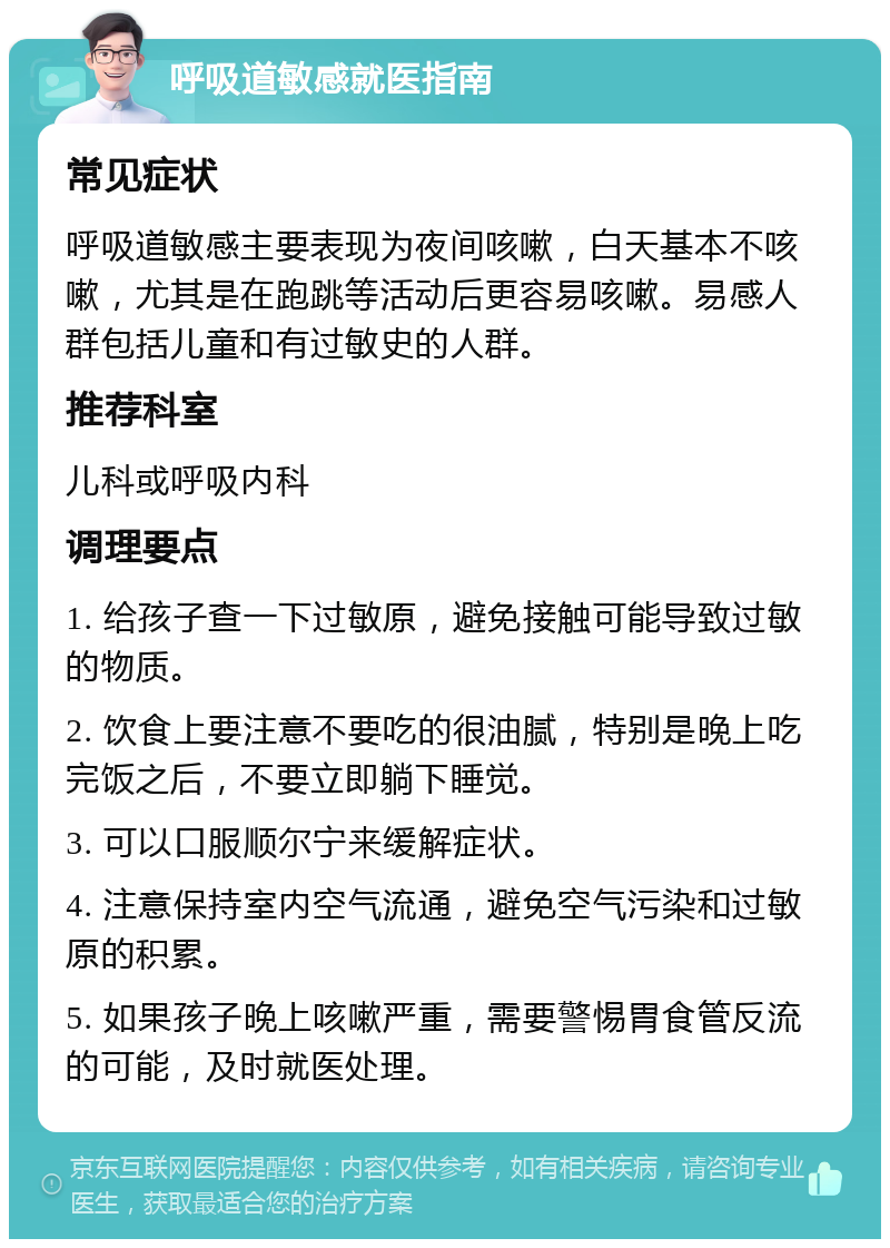 呼吸道敏感就医指南 常见症状 呼吸道敏感主要表现为夜间咳嗽，白天基本不咳嗽，尤其是在跑跳等活动后更容易咳嗽。易感人群包括儿童和有过敏史的人群。 推荐科室 儿科或呼吸内科 调理要点 1. 给孩子查一下过敏原，避免接触可能导致过敏的物质。 2. 饮食上要注意不要吃的很油腻，特别是晚上吃完饭之后，不要立即躺下睡觉。 3. 可以口服顺尔宁来缓解症状。 4. 注意保持室内空气流通，避免空气污染和过敏原的积累。 5. 如果孩子晚上咳嗽严重，需要警惕胃食管反流的可能，及时就医处理。