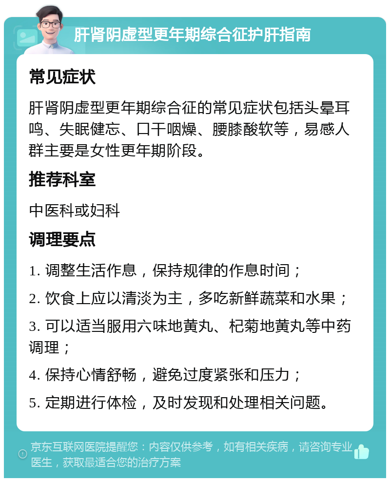 肝肾阴虚型更年期综合征护肝指南 常见症状 肝肾阴虚型更年期综合征的常见症状包括头晕耳鸣、失眠健忘、口干咽燥、腰膝酸软等，易感人群主要是女性更年期阶段。 推荐科室 中医科或妇科 调理要点 1. 调整生活作息，保持规律的作息时间； 2. 饮食上应以清淡为主，多吃新鲜蔬菜和水果； 3. 可以适当服用六味地黄丸、杞菊地黄丸等中药调理； 4. 保持心情舒畅，避免过度紧张和压力； 5. 定期进行体检，及时发现和处理相关问题。