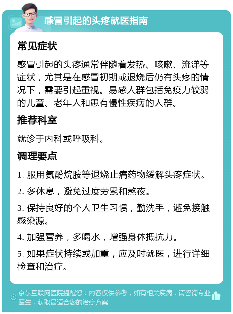 感冒引起的头疼就医指南 常见症状 感冒引起的头疼通常伴随着发热、咳嗽、流涕等症状，尤其是在感冒初期或退烧后仍有头疼的情况下，需要引起重视。易感人群包括免疫力较弱的儿童、老年人和患有慢性疾病的人群。 推荐科室 就诊于内科或呼吸科。 调理要点 1. 服用氨酚烷胺等退烧止痛药物缓解头疼症状。 2. 多休息，避免过度劳累和熬夜。 3. 保持良好的个人卫生习惯，勤洗手，避免接触感染源。 4. 加强营养，多喝水，增强身体抵抗力。 5. 如果症状持续或加重，应及时就医，进行详细检查和治疗。