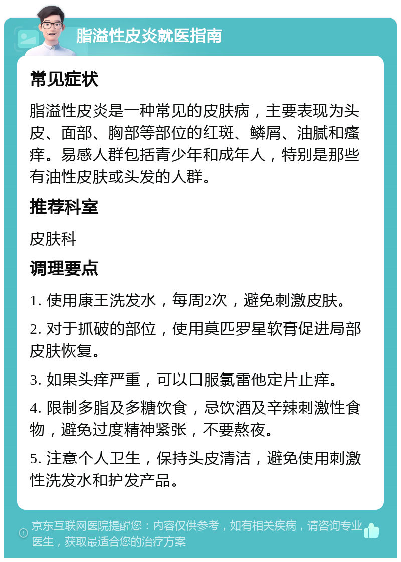 脂溢性皮炎就医指南 常见症状 脂溢性皮炎是一种常见的皮肤病，主要表现为头皮、面部、胸部等部位的红斑、鳞屑、油腻和瘙痒。易感人群包括青少年和成年人，特别是那些有油性皮肤或头发的人群。 推荐科室 皮肤科 调理要点 1. 使用康王洗发水，每周2次，避免刺激皮肤。 2. 对于抓破的部位，使用莫匹罗星软膏促进局部皮肤恢复。 3. 如果头痒严重，可以口服氯雷他定片止痒。 4. 限制多脂及多糖饮食，忌饮酒及辛辣刺激性食物，避免过度精神紧张，不要熬夜。 5. 注意个人卫生，保持头皮清洁，避免使用刺激性洗发水和护发产品。