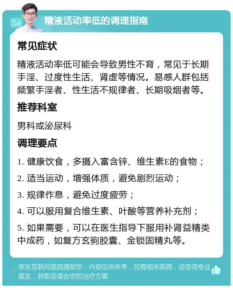 精液活动率低的调理指南 常见症状 精液活动率低可能会导致男性不育，常见于长期手淫、过度性生活、肾虚等情况。易感人群包括频繁手淫者、性生活不规律者、长期吸烟者等。 推荐科室 男科或泌尿科 调理要点 1. 健康饮食，多摄入富含锌、维生素E的食物； 2. 适当运动，增强体质，避免剧烈运动； 3. 规律作息，避免过度疲劳； 4. 可以服用复合维生素、叶酸等营养补充剂； 5. 如果需要，可以在医生指导下服用补肾益精类中成药，如复方玄驹胶囊、金锁固精丸等。