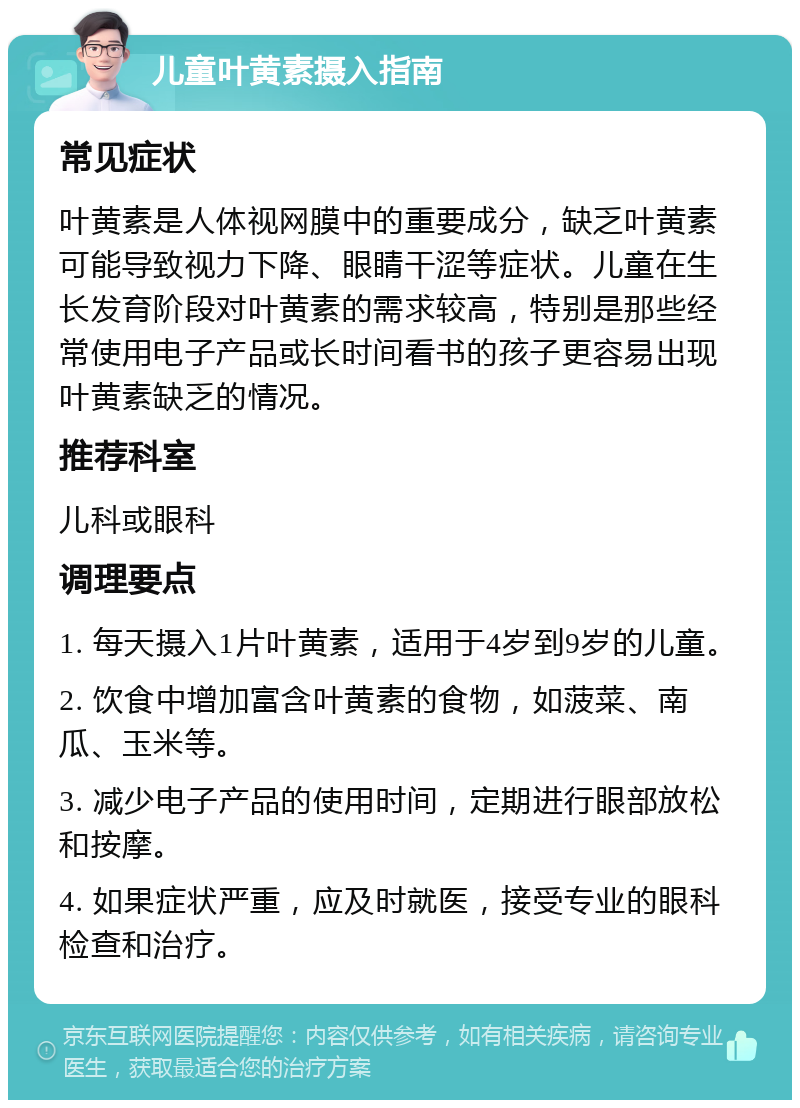 儿童叶黄素摄入指南 常见症状 叶黄素是人体视网膜中的重要成分，缺乏叶黄素可能导致视力下降、眼睛干涩等症状。儿童在生长发育阶段对叶黄素的需求较高，特别是那些经常使用电子产品或长时间看书的孩子更容易出现叶黄素缺乏的情况。 推荐科室 儿科或眼科 调理要点 1. 每天摄入1片叶黄素，适用于4岁到9岁的儿童。 2. 饮食中增加富含叶黄素的食物，如菠菜、南瓜、玉米等。 3. 减少电子产品的使用时间，定期进行眼部放松和按摩。 4. 如果症状严重，应及时就医，接受专业的眼科检查和治疗。