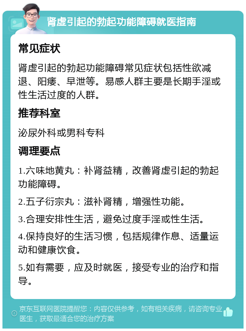 肾虚引起的勃起功能障碍就医指南 常见症状 肾虚引起的勃起功能障碍常见症状包括性欲减退、阳痿、早泄等。易感人群主要是长期手淫或性生活过度的人群。 推荐科室 泌尿外科或男科专科 调理要点 1.六味地黄丸：补肾益精，改善肾虚引起的勃起功能障碍。 2.五子衍宗丸：滋补肾精，增强性功能。 3.合理安排性生活，避免过度手淫或性生活。 4.保持良好的生活习惯，包括规律作息、适量运动和健康饮食。 5.如有需要，应及时就医，接受专业的治疗和指导。