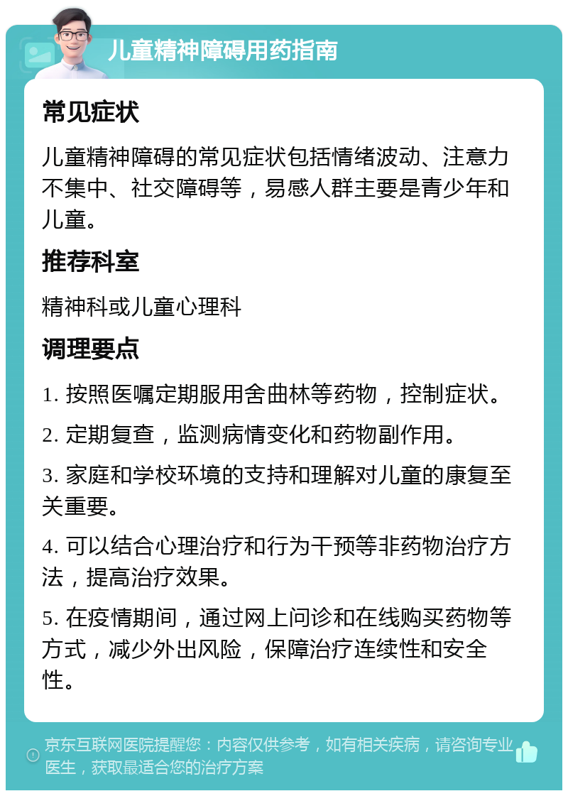 儿童精神障碍用药指南 常见症状 儿童精神障碍的常见症状包括情绪波动、注意力不集中、社交障碍等，易感人群主要是青少年和儿童。 推荐科室 精神科或儿童心理科 调理要点 1. 按照医嘱定期服用舍曲林等药物，控制症状。 2. 定期复查，监测病情变化和药物副作用。 3. 家庭和学校环境的支持和理解对儿童的康复至关重要。 4. 可以结合心理治疗和行为干预等非药物治疗方法，提高治疗效果。 5. 在疫情期间，通过网上问诊和在线购买药物等方式，减少外出风险，保障治疗连续性和安全性。