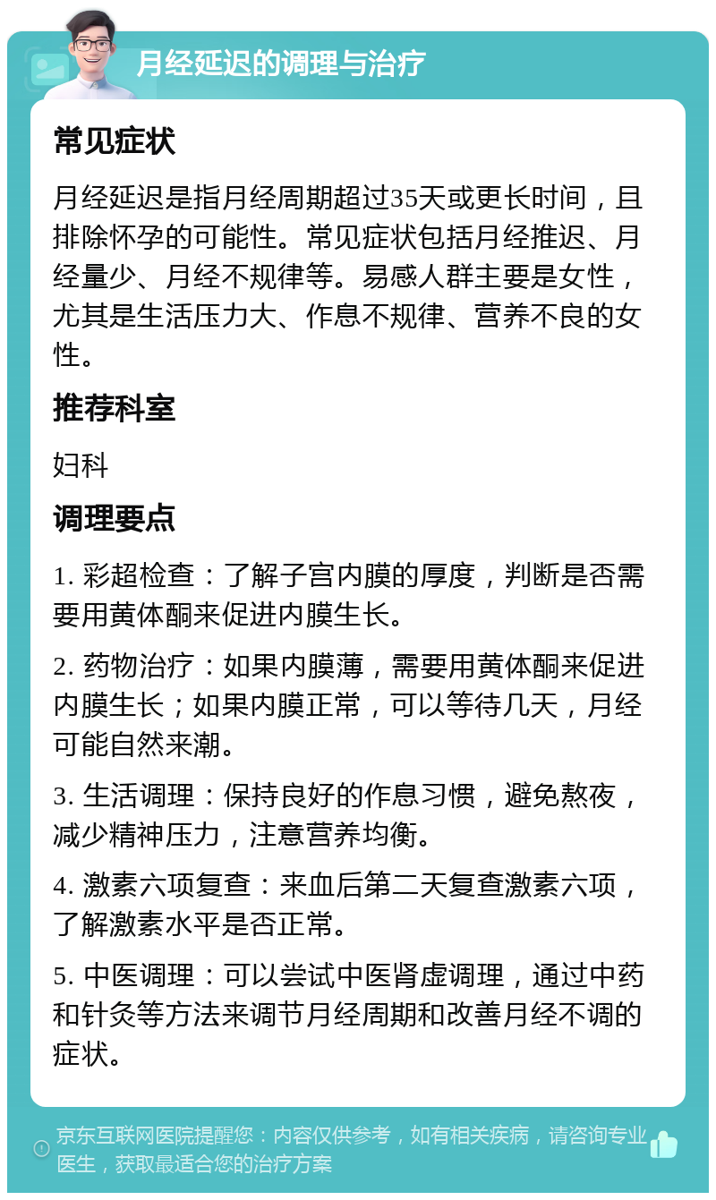 月经延迟的调理与治疗 常见症状 月经延迟是指月经周期超过35天或更长时间，且排除怀孕的可能性。常见症状包括月经推迟、月经量少、月经不规律等。易感人群主要是女性，尤其是生活压力大、作息不规律、营养不良的女性。 推荐科室 妇科 调理要点 1. 彩超检查：了解子宫内膜的厚度，判断是否需要用黄体酮来促进内膜生长。 2. 药物治疗：如果内膜薄，需要用黄体酮来促进内膜生长；如果内膜正常，可以等待几天，月经可能自然来潮。 3. 生活调理：保持良好的作息习惯，避免熬夜，减少精神压力，注意营养均衡。 4. 激素六项复查：来血后第二天复查激素六项，了解激素水平是否正常。 5. 中医调理：可以尝试中医肾虚调理，通过中药和针灸等方法来调节月经周期和改善月经不调的症状。