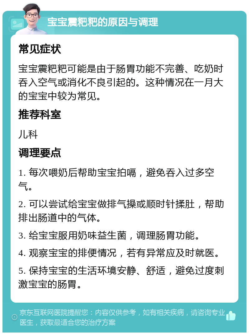 宝宝震粑粑的原因与调理 常见症状 宝宝震粑粑可能是由于肠胃功能不完善、吃奶时吞入空气或消化不良引起的。这种情况在一月大的宝宝中较为常见。 推荐科室 儿科 调理要点 1. 每次喂奶后帮助宝宝拍嗝，避免吞入过多空气。 2. 可以尝试给宝宝做排气操或顺时针揉肚，帮助排出肠道中的气体。 3. 给宝宝服用奶味益生菌，调理肠胃功能。 4. 观察宝宝的排便情况，若有异常应及时就医。 5. 保持宝宝的生活环境安静、舒适，避免过度刺激宝宝的肠胃。