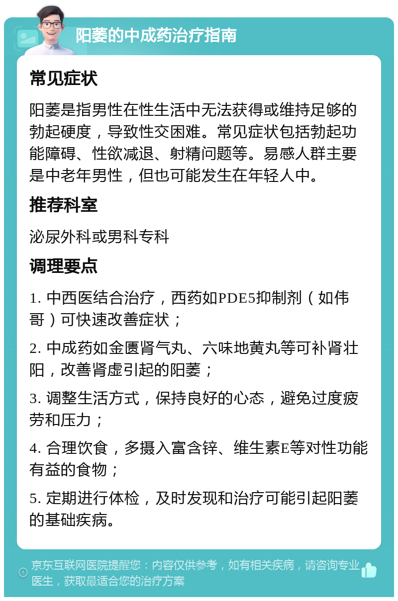 阳萎的中成药治疗指南 常见症状 阳萎是指男性在性生活中无法获得或维持足够的勃起硬度，导致性交困难。常见症状包括勃起功能障碍、性欲减退、射精问题等。易感人群主要是中老年男性，但也可能发生在年轻人中。 推荐科室 泌尿外科或男科专科 调理要点 1. 中西医结合治疗，西药如PDE5抑制剂（如伟哥）可快速改善症状； 2. 中成药如金匮肾气丸、六味地黄丸等可补肾壮阳，改善肾虚引起的阳萎； 3. 调整生活方式，保持良好的心态，避免过度疲劳和压力； 4. 合理饮食，多摄入富含锌、维生素E等对性功能有益的食物； 5. 定期进行体检，及时发现和治疗可能引起阳萎的基础疾病。