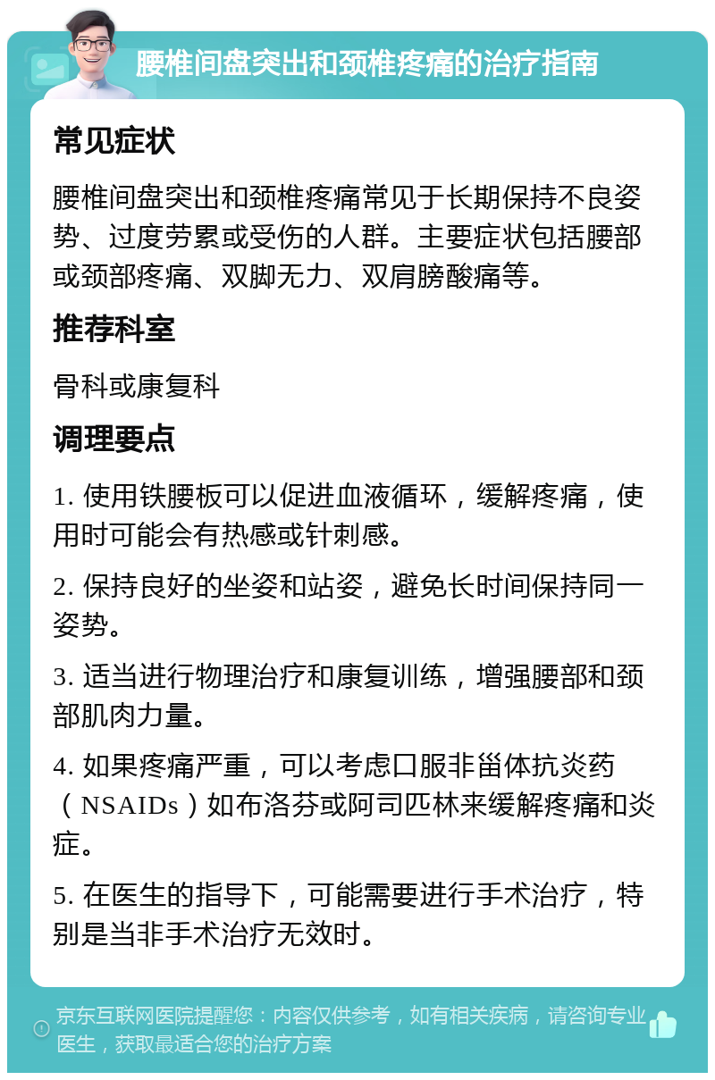 腰椎间盘突出和颈椎疼痛的治疗指南 常见症状 腰椎间盘突出和颈椎疼痛常见于长期保持不良姿势、过度劳累或受伤的人群。主要症状包括腰部或颈部疼痛、双脚无力、双肩膀酸痛等。 推荐科室 骨科或康复科 调理要点 1. 使用铁腰板可以促进血液循环，缓解疼痛，使用时可能会有热感或针刺感。 2. 保持良好的坐姿和站姿，避免长时间保持同一姿势。 3. 适当进行物理治疗和康复训练，增强腰部和颈部肌肉力量。 4. 如果疼痛严重，可以考虑口服非甾体抗炎药（NSAIDs）如布洛芬或阿司匹林来缓解疼痛和炎症。 5. 在医生的指导下，可能需要进行手术治疗，特别是当非手术治疗无效时。