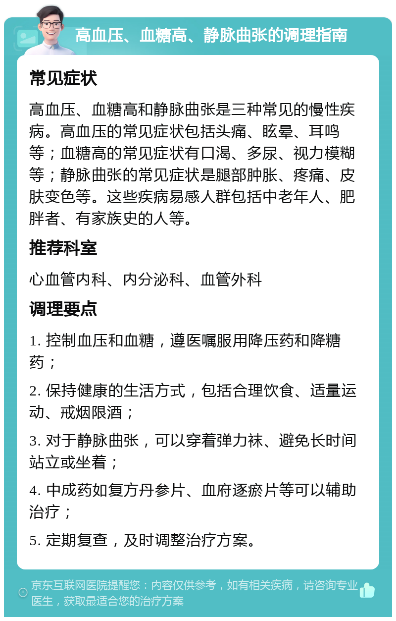 高血压、血糖高、静脉曲张的调理指南 常见症状 高血压、血糖高和静脉曲张是三种常见的慢性疾病。高血压的常见症状包括头痛、眩晕、耳鸣等；血糖高的常见症状有口渴、多尿、视力模糊等；静脉曲张的常见症状是腿部肿胀、疼痛、皮肤变色等。这些疾病易感人群包括中老年人、肥胖者、有家族史的人等。 推荐科室 心血管内科、内分泌科、血管外科 调理要点 1. 控制血压和血糖，遵医嘱服用降压药和降糖药； 2. 保持健康的生活方式，包括合理饮食、适量运动、戒烟限酒； 3. 对于静脉曲张，可以穿着弹力袜、避免长时间站立或坐着； 4. 中成药如复方丹参片、血府逐瘀片等可以辅助治疗； 5. 定期复查，及时调整治疗方案。