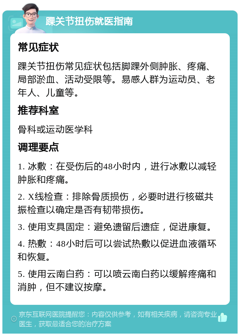 踝关节扭伤就医指南 常见症状 踝关节扭伤常见症状包括脚踝外侧肿胀、疼痛、局部淤血、活动受限等。易感人群为运动员、老年人、儿童等。 推荐科室 骨科或运动医学科 调理要点 1. 冰敷：在受伤后的48小时内，进行冰敷以减轻肿胀和疼痛。 2. X线检查：排除骨质损伤，必要时进行核磁共振检查以确定是否有韧带损伤。 3. 使用支具固定：避免遗留后遗症，促进康复。 4. 热敷：48小时后可以尝试热敷以促进血液循环和恢复。 5. 使用云南白药：可以喷云南白药以缓解疼痛和消肿，但不建议按摩。