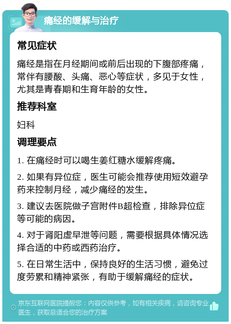 痛经的缓解与治疗 常见症状 痛经是指在月经期间或前后出现的下腹部疼痛，常伴有腰酸、头痛、恶心等症状，多见于女性，尤其是青春期和生育年龄的女性。 推荐科室 妇科 调理要点 1. 在痛经时可以喝生姜红糖水缓解疼痛。 2. 如果有异位症，医生可能会推荐使用短效避孕药来控制月经，减少痛经的发生。 3. 建议去医院做子宫附件B超检查，排除异位症等可能的病因。 4. 对于肾阳虚早泄等问题，需要根据具体情况选择合适的中药或西药治疗。 5. 在日常生活中，保持良好的生活习惯，避免过度劳累和精神紧张，有助于缓解痛经的症状。