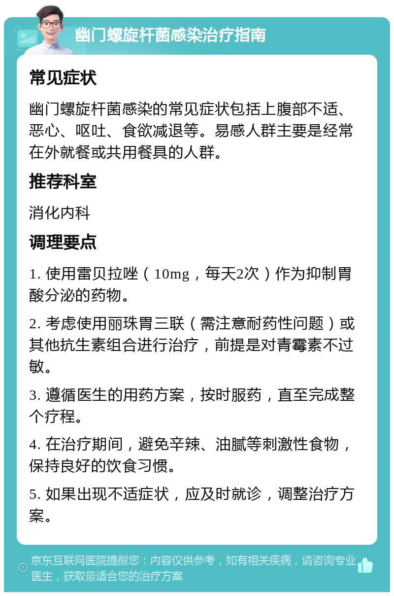 幽门螺旋杆菌感染治疗指南 常见症状 幽门螺旋杆菌感染的常见症状包括上腹部不适、恶心、呕吐、食欲减退等。易感人群主要是经常在外就餐或共用餐具的人群。 推荐科室 消化内科 调理要点 1. 使用雷贝拉唑（10mg，每天2次）作为抑制胃酸分泌的药物。 2. 考虑使用丽珠胃三联（需注意耐药性问题）或其他抗生素组合进行治疗，前提是对青霉素不过敏。 3. 遵循医生的用药方案，按时服药，直至完成整个疗程。 4. 在治疗期间，避免辛辣、油腻等刺激性食物，保持良好的饮食习惯。 5. 如果出现不适症状，应及时就诊，调整治疗方案。