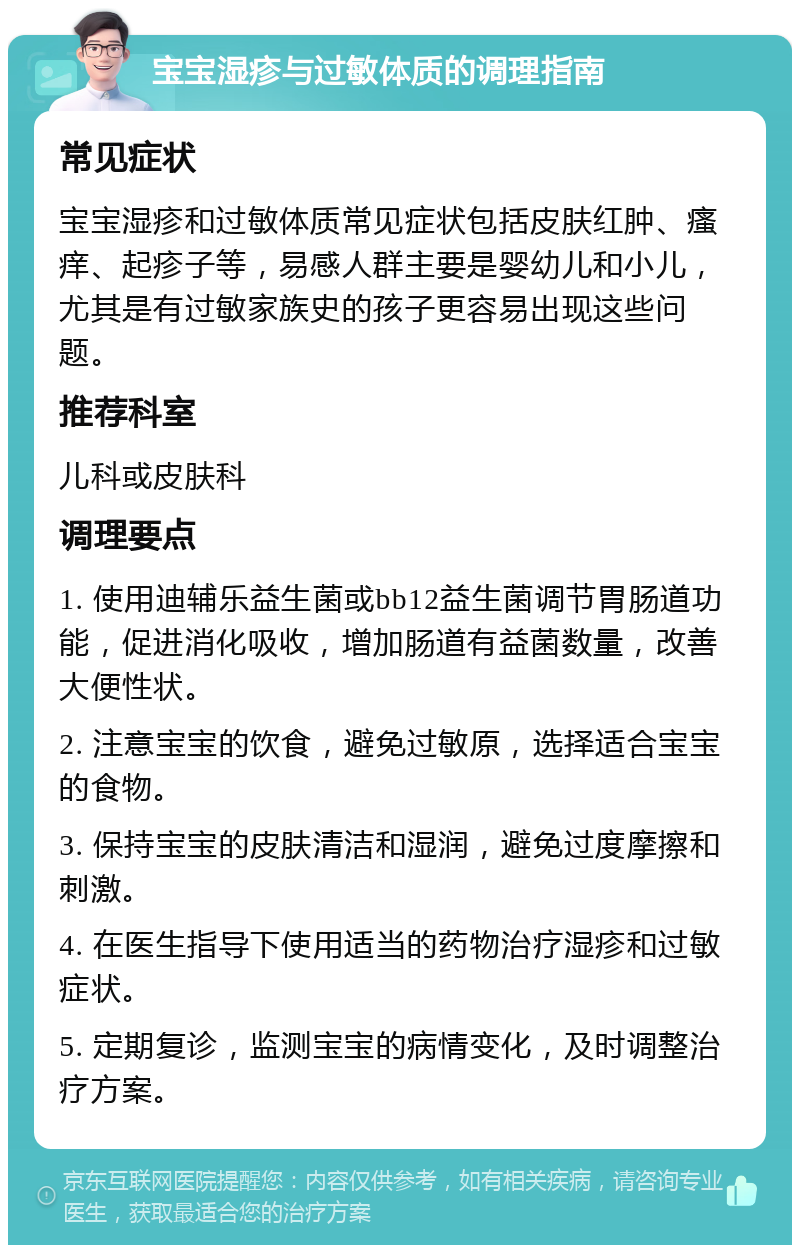 宝宝湿疹与过敏体质的调理指南 常见症状 宝宝湿疹和过敏体质常见症状包括皮肤红肿、瘙痒、起疹子等，易感人群主要是婴幼儿和小儿，尤其是有过敏家族史的孩子更容易出现这些问题。 推荐科室 儿科或皮肤科 调理要点 1. 使用迪辅乐益生菌或bb12益生菌调节胃肠道功能，促进消化吸收，增加肠道有益菌数量，改善大便性状。 2. 注意宝宝的饮食，避免过敏原，选择适合宝宝的食物。 3. 保持宝宝的皮肤清洁和湿润，避免过度摩擦和刺激。 4. 在医生指导下使用适当的药物治疗湿疹和过敏症状。 5. 定期复诊，监测宝宝的病情变化，及时调整治疗方案。