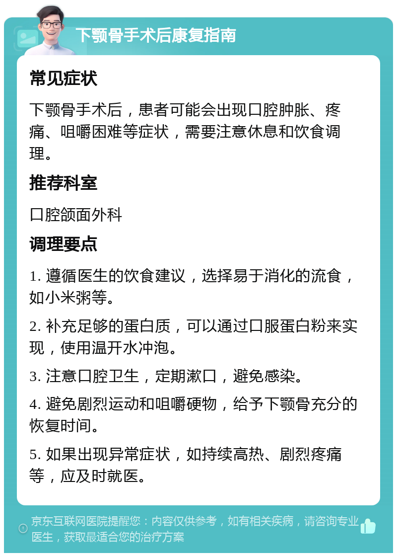 下颚骨手术后康复指南 常见症状 下颚骨手术后，患者可能会出现口腔肿胀、疼痛、咀嚼困难等症状，需要注意休息和饮食调理。 推荐科室 口腔颌面外科 调理要点 1. 遵循医生的饮食建议，选择易于消化的流食，如小米粥等。 2. 补充足够的蛋白质，可以通过口服蛋白粉来实现，使用温开水冲泡。 3. 注意口腔卫生，定期漱口，避免感染。 4. 避免剧烈运动和咀嚼硬物，给予下颚骨充分的恢复时间。 5. 如果出现异常症状，如持续高热、剧烈疼痛等，应及时就医。