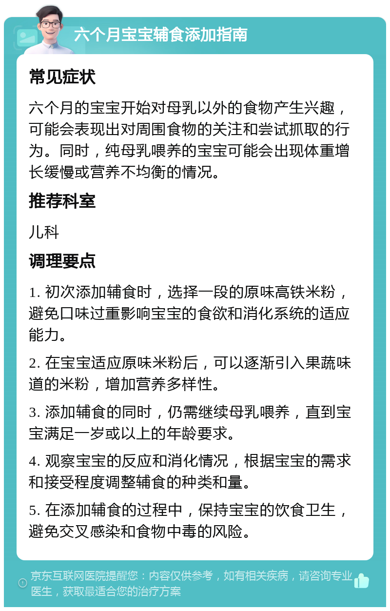 六个月宝宝辅食添加指南 常见症状 六个月的宝宝开始对母乳以外的食物产生兴趣，可能会表现出对周围食物的关注和尝试抓取的行为。同时，纯母乳喂养的宝宝可能会出现体重增长缓慢或营养不均衡的情况。 推荐科室 儿科 调理要点 1. 初次添加辅食时，选择一段的原味高铁米粉，避免口味过重影响宝宝的食欲和消化系统的适应能力。 2. 在宝宝适应原味米粉后，可以逐渐引入果蔬味道的米粉，增加营养多样性。 3. 添加辅食的同时，仍需继续母乳喂养，直到宝宝满足一岁或以上的年龄要求。 4. 观察宝宝的反应和消化情况，根据宝宝的需求和接受程度调整辅食的种类和量。 5. 在添加辅食的过程中，保持宝宝的饮食卫生，避免交叉感染和食物中毒的风险。