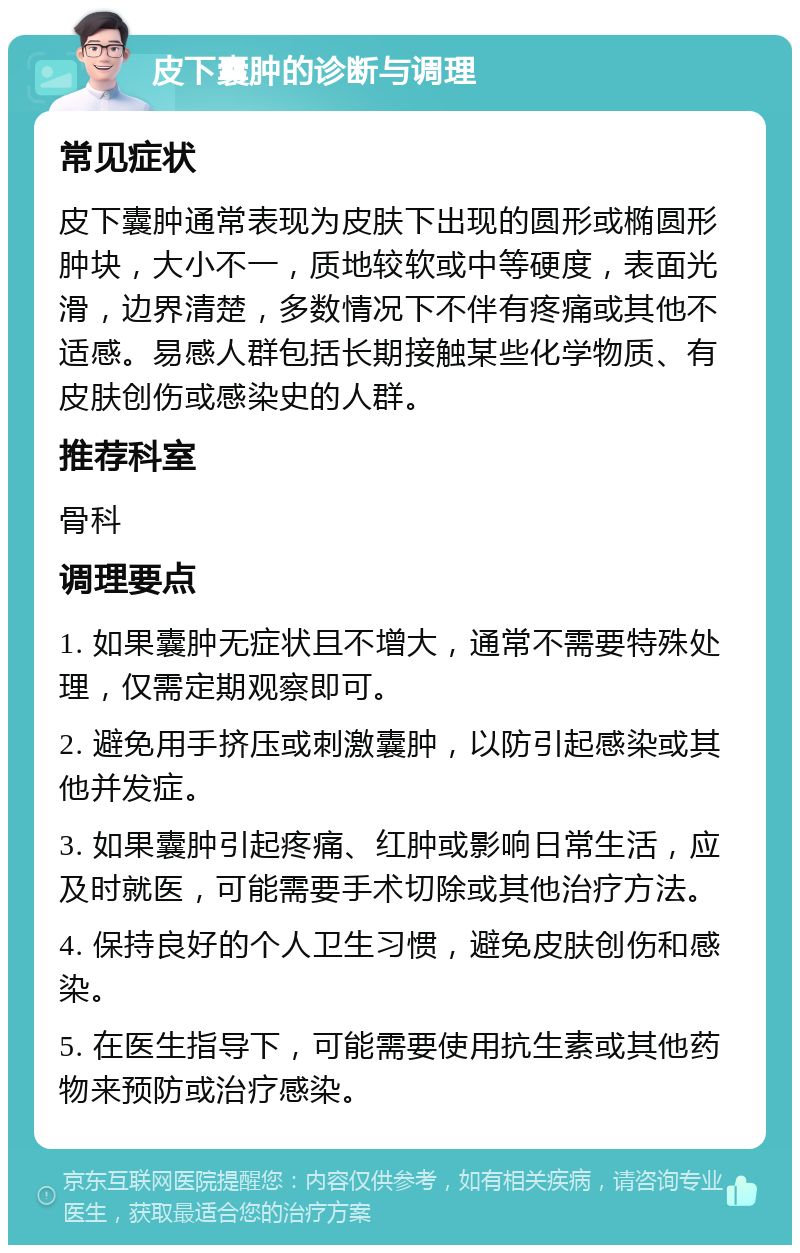 皮下囊肿的诊断与调理 常见症状 皮下囊肿通常表现为皮肤下出现的圆形或椭圆形肿块，大小不一，质地较软或中等硬度，表面光滑，边界清楚，多数情况下不伴有疼痛或其他不适感。易感人群包括长期接触某些化学物质、有皮肤创伤或感染史的人群。 推荐科室 骨科 调理要点 1. 如果囊肿无症状且不增大，通常不需要特殊处理，仅需定期观察即可。 2. 避免用手挤压或刺激囊肿，以防引起感染或其他并发症。 3. 如果囊肿引起疼痛、红肿或影响日常生活，应及时就医，可能需要手术切除或其他治疗方法。 4. 保持良好的个人卫生习惯，避免皮肤创伤和感染。 5. 在医生指导下，可能需要使用抗生素或其他药物来预防或治疗感染。