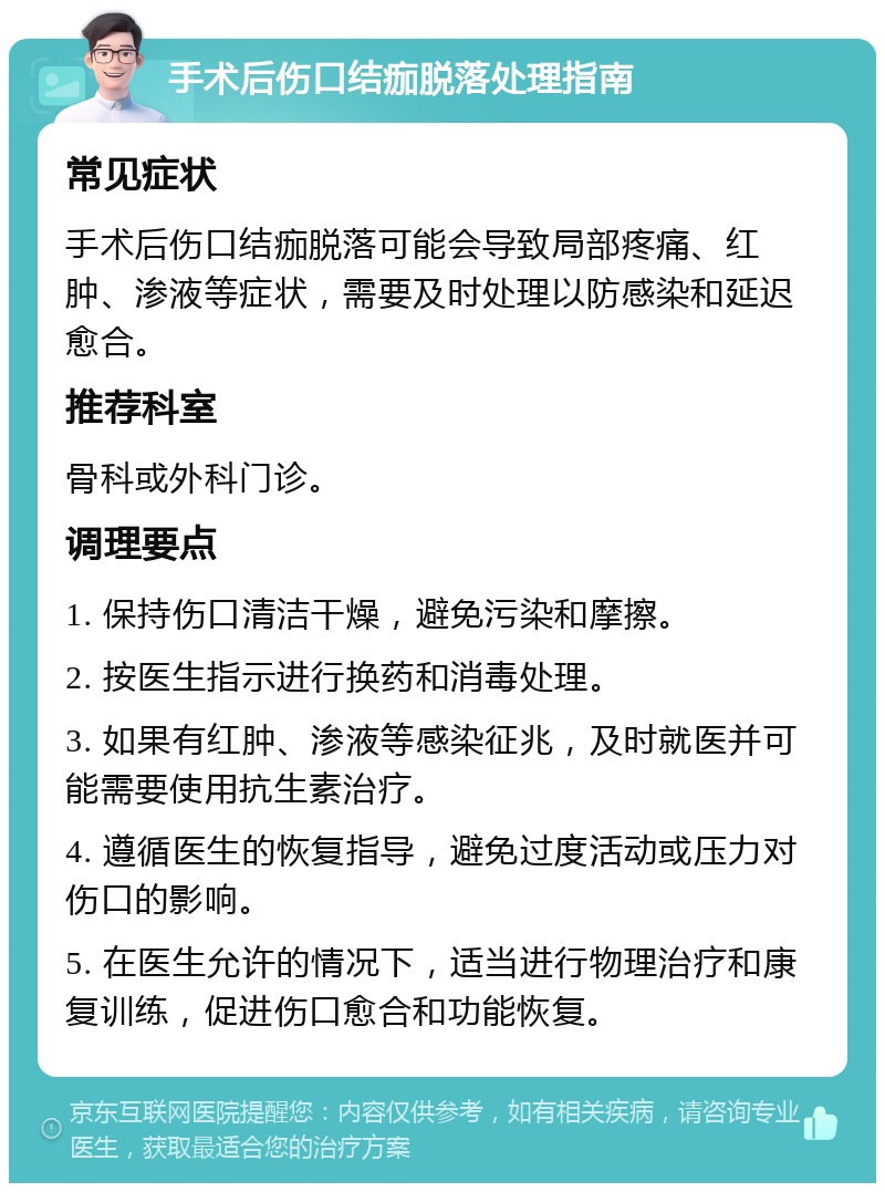 手术后伤口结痂脱落处理指南 常见症状 手术后伤口结痂脱落可能会导致局部疼痛、红肿、渗液等症状，需要及时处理以防感染和延迟愈合。 推荐科室 骨科或外科门诊。 调理要点 1. 保持伤口清洁干燥，避免污染和摩擦。 2. 按医生指示进行换药和消毒处理。 3. 如果有红肿、渗液等感染征兆，及时就医并可能需要使用抗生素治疗。 4. 遵循医生的恢复指导，避免过度活动或压力对伤口的影响。 5. 在医生允许的情况下，适当进行物理治疗和康复训练，促进伤口愈合和功能恢复。